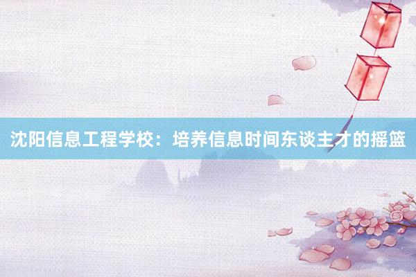 沈阳信息工程学校：培养信息时间东谈主才的摇篮