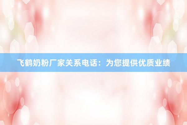 飞鹤奶粉厂家关系电话：为您提供优质业绩