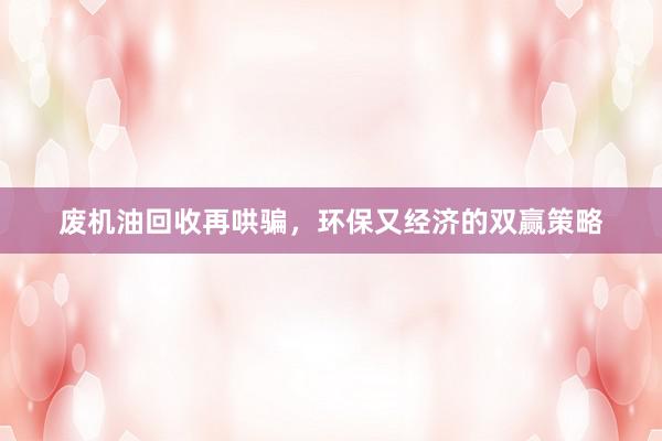 废机油回收再哄骗，环保又经济的双赢策略