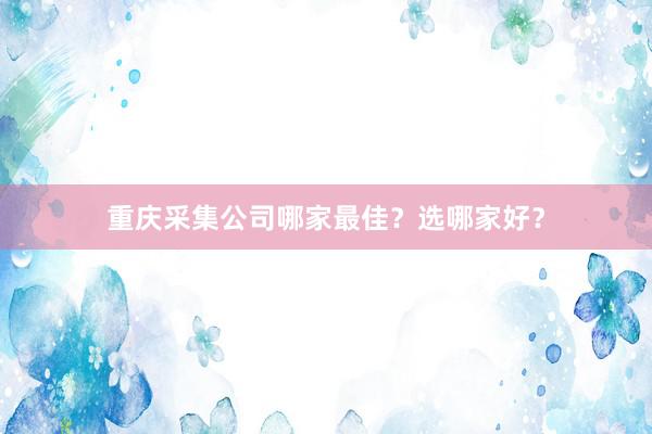 重庆采集公司哪家最佳？选哪家好？