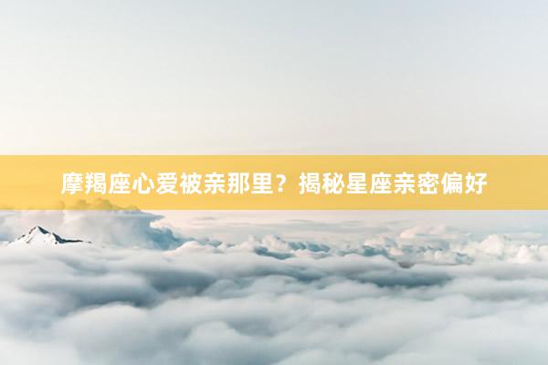 摩羯座心爱被亲那里？揭秘星座亲密偏好