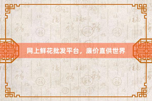 网上鲜花批发平台，廉价直供世界